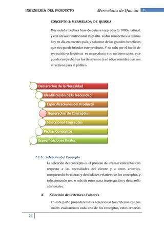 INGENIERIA DEL PRODUCTO                         Mermelada de Quinua               21


                CONCEPTO 3: MERMELADA DE QUINUA

                Mermelada hecho a base de quinua un producto 100% natural,
                y con un valor nutricional muy alto. Todos conocemos la quinua
                hoy en día en nuestro país, y sabemos de los grandes beneficios
                que nos puede brindar este producto. Y no solo por el hecho de
                ser nutritivo, la quinua es un producto con un buen sabor, y se
                puede comprobar en los desayunos y en otras comidas que son
                atractivos para el público.




        Declaración de la Necesidad

           Identificación de la Necesidad

              Especificaciones del Producto

              Generacion de Conceptos

              Selecciónar Conceptos

           Probar Conceptos

        Especificaciones finales



      2.1.5. Selección del Concepto
              La selección del concepto es el proceso de evaluar conceptos con
              respecto a las necesidades del cliente y a otros criterios,
              comparando fortalezas y debilidades relativas de los conceptos, y
              seleccionando uno o más de estos para investigación y desarrollo
              adicionales.

         A.     Selección de Criterios o Factores

                En esta parte procederemos a seleccionar los criterios con los
                cuales evaluaremos cada uno de los conceptos, estos criterios

 21
 
