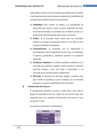 INGENIERIA DEL PRODUCTO                       Mermelada de Quinua               22


             están dados en base a las necesidades percibidas de los clientes
             y los requerimientos de los mismos, además de la viabilidad del
             proyecto para la fabricación de este producto.

                Viabilidad: Este criterio se refiere a la posibilidad de
                desarrollo que tienen la idea, si tiene capacidad de tener
                una buena demanda, si contamos con la materia prima y si
                la idea tiene oportunidad de tener éxito en el sector.
                Costos: Si el concepto tiene costos que nos permitan
                obtener un margen de ganancia bueno y si la idea no nos
                acarreara pérdidas económicas.
                Conocimientos: Si contamos con la experiencia y
                conocimientos para la aplicación de esta idea, si conocemos
                el proceso productivo y podemos producir un producto
                adecuado.
                Productos Similares: Si existen productos similares en el
                mercado, que podrían competir contra nosotros o llevarse
                nuestros clientes y por otro lado si entraremos a un
                mercado en el cual hay mucha competencia.
                Mercado: Si tenemos un mercado amplio y maduro listo
                para recibir el producto, o por el contario, es un mercado
                pequeño y con pocas posibilidades de desarrollo.
      B.   Ponderación de Factores

             A continuación daremos un peso a cada factor, para esto el
             grupo ha discutido acerca de cuáles son los factores que más
             importan para este producto. Evaluaremos los pesos en una
             escala del 1 al 10.

             Los pesos se presentan a continuación:

                            Criterio        Peso
                           Viabilidad         3
                             Costos           3
                            Mercado           1


 22
 