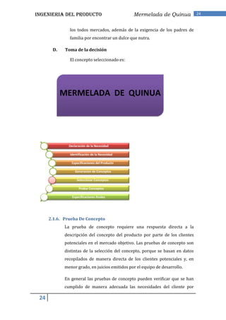 INGENIERIA DEL PRODUCTO                         Mermelada de Quinua             24


               los todos mercados, además de la exigencia de los padres de
               familia por encontrar un dulce que nutra.

       D.    Toma de la decisión

               El concepto seleccionado es:




            MERMELADA DE QUINUA




               Declaración de la Necesidad

               Identificación de la Necesidad

                Especificaciones del Producto

                   Generacion de Conceptos

                    Selecciónar Conceptos

                     Probar Conceptos

                 Especificaciones finales




      2.1.6. Prueba De Concepto
             La prueba de concepto requiere una respuesta directa a la
             descripción del concepto del producto por parte de los clientes
             potenciales en el mercado objetivo. Las pruebas de concepto son
             distintas de la selección del concepto, porque se basan en datos
             recopilados de manera directa de los clientes potenciales y, en
             menor grado, en juicios emitidos por el equipo de desarrollo.

             En general las pruebas de concepto pueden verificar que se han
             cumplido de manera adecuada las necesidades del cliente por

 24
 