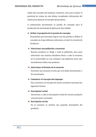 INGENIERIA DEL PRODUCTO                      Mermelada de Quinua              25


          medio del concepto del producto, asimismo, sirve para evaluar el
          potencial de ventas de este último recopilando información del
          cliente para depurar el concepto del producto.

          A continuación presentamos la prueba de concepto para la
          producción de mermelada de Quinua de alta calidad:

             Definir el propósito de la prueba de concepto
             El propósito que buscamos lograr con esta prueba es definir el
             concepto en el que debemos enfocarnos, es decir la creación de
             Productos.

              Seleccionar una población a encuestar
              Nuestro producto se dirige a toda la población, pero para
              seleccionar una muestra decidimos llevar a cabo la encuesta
              en la universidad, ya con contamos con población joven que
              normalmente utiliza este producto.

              Seleccionar el formato de la encuesta
              Usaremos una encuesta escrita que será dada directamente a
              los encuestados.

              Comunicar el concepto del empaque
             Para comunicar el concepto de nuestro producto usaremos las
             siguientes formas:

              Descripción verbal
              Llevaremos a cabo la descripción verbal de nuestro producto
              a las personas a encuestar.
              Descripción escrita
              En la encuesta se incluirá una pequeña descripción del
              producto.




 25
 