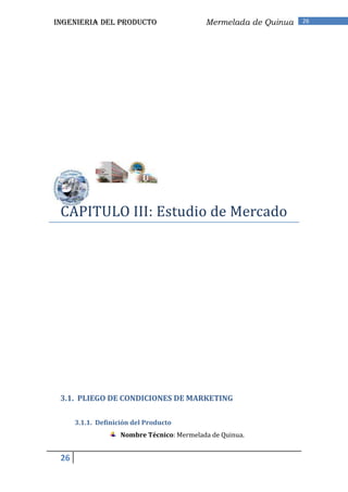 INGENIERIA DEL PRODUCTO                     Mermelada de Quinua   26




 CAPITULO III: Estudio de Mercado




 3.1. PLIEGO DE CONDICIONES DE MARKETING

      3.1.1. Definición del Producto
                    Nombre Técnico: Mermelada de Quinua.


 26
 
