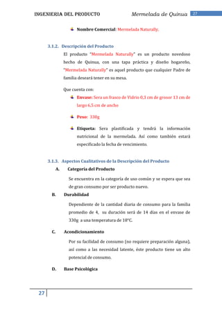 INGENIERIA DEL PRODUCTO                               Mermelada de Quinua             27


                         Nombre Comercial: Mermelada Naturally.


      3.1.2. Descripción del Producto
                  El producto “Mermelada Naturally” es un producto novedoso
                  hecho de Quinua, con una tapa práctica y diseño hogareño,
                  “Mermelada Naturally” es aquel producto que cualquier Padre de
                  familia deseará tener en su mesa.

                  Que cuenta con:
                         Envase: Sera un frasco de Vidrio 0,3 cm de grosor 13 cm de
                         largo 6,5 cm de ancho

                         Peso: 330g

                         Etiqueta: Sera plastificada y tendrá la información
                         nutricional de la mermelada. Así como también estará
                         especificado la fecha de vencimiento.


      3.1.3. Aspectos Cualitativos de la Descripción del Producto
             A.     Categoría del Producto

                    Se encuentra en la categoría de uso común y se espera que sea
                    de gran consumo por ser producto nuevo.
        B.        Durabilidad

                    Dependiente de la cantidad diaria de consumo para la familia
                    promedio de 4, su duración será de 14 días en el envase de
                    330g a una temperatura de 18°C.

        C.        Acondicionamiento

                    Por su facilidad de consumo (no requiere preparación alguna),
                    así como a las necesidad latente, éste producto tiene un alto
                    potencial de consumo.

        D.        Base Psicológica




 27
 
