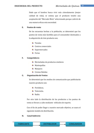 INGENIERIA DEL PRODUCTO                        Mermelada de Quinua              28


             Dado que el hombre busca vivir más cómodamente (mejor
             calidad de vida), se estima que el producto tendrá una
             aceptación del “Mercado Meta” seleccionado porque cubrirá de
             una manera eficaz esta necesidad.

      E.   Puntos de venta

             De las encuestas hechas a la población, se determinó que los
             puntos de venta más factibles para el consumidor destinados a
             la adquisición de éste producto son:

                    Tiendas
                    Centros comerciales
                    Supermercados
                    Ferias

      F.   Competidores

                    Mermeladas de productos similares
                    Mantequillas
                    Manjares
                    Cremas Batidas
      G.   Organización de Ventas

             Se determinó que los medios de comunicación que publicitarán
             nuestro producto son:

                    Periódicos.
                    Televisión.
                    Radio.

           Por otro lado la distribución de los productos a los puntos de
           venta se llevara a cabo mediante vehículos de reparto.

           Con el fin de poder llegar a nuestro mercado objetivo, se usara el
           siguiente modelo de distribución.

      H.   Canal Indirecto



 28
  FABRICANTE                   DISTRIBUIDOR                   CONSUMIDOR
 