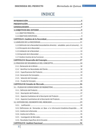 INGENIERIA DEL PRODUCTO                                                              Mermelada de Quinua                                    3




                                                       INDICE
INTRODUCCIÓN .......................................................................................................................5
PRESENTACIÓN .......................................................................................................................6
GENERALIDADES.....................................................................................................................7
1.1OBJETIVOS DEL ESTUDIO ..............................................................................................9
   1.1.1.OBJETIVO PRINCIPAL ........................................................................................................ 9
   1.1.2.OBJETIVOS ESPECÍFICOS ................................................................................................... 9
CAPITULO I: Análisis de la Necesidad........................................................................... 10
1.1ANÁLISIS DE LA NECESIDAD ..................................................................................................11
   1.1.3.Definición de la Necesidad (necesidad de alimentos saludables para el consumo). .. 11
   1.1.4.Percepción de la Necesidad ........................................................................................... 12
   1.1.5.Validación de la Necesidad ............................................................................................ 13
   1.1.6.Expresión de la Necesidad ............................................................................................. 15
   1.1.7.Análisis Intuitivo de las Funciones ................................................................................. 16
CAPITULO II: Desarrollo del Concepto ......................................................................... 17
2.1PROCESO DE DESARROLLO DEL CONCEPTO ...................................................................18
   2.1.1. Declaración de la Misión ............................................................................................... 18
   2.1.2 Identificar las Necesidades del Cliente ......................................................................... 18
   2.1.3. Especificaciones Del Producto ..................................................................................... 19
   2.1.4. Generación De Conceptos ............................................................................................ 19
   2.1.5. Selección del Concepto ............................................................................................... 21
   2.1.6. Prueba De Concepto .................................................................................................... 24
CAPITULO III: Estudio de Mercado ................................................................................ 26
3.1. PLIEGO DE CONDICIONES DE MARKETING ..................................................................26
   3.1.1. Definición del Producto ................................................................................................ 26
   3.1.2. Descripción del Producto ............................................................................................ 27
   3.1.3. Aspectos Cualitativos de la Descripción del Producto ................................................ 27
   3.1.4. Aspectos Cuantitativos de la Descripción del Producto .............................................. 29
3.2. ESTUDIO DEL SEGMENTO DEL MERCADO .....................................................................29
   3.2.1. Justificación: ............................................................................................................... 29
   3.2.2. Definiciones de Demandas en Base a la Información Estadística Disponible ........ 30
   3.2.3. Análisis de la Demanda ................................................................................................ 31
   3.2.4. Análisis de la Oferta...................................................................................................... 35
   3.2.5. Investigación de Mercados.......................................................................................... 38
   3.2.6. Resultados Específicos de la Encuesta ......................................................................... 40
CAPITULO IV: Análisis Funcional ................................................................................... 54
        3
 