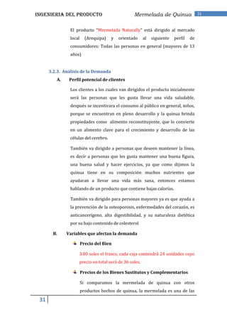 INGENIERIA DEL PRODUCTO                           Mermelada de Quinua                  31


                El producto “Mermelada Naturally” está dirigido al mercado
                local     (Arequipa)   y   orientado    al   siguiente   perfil   de
                consumidores: Todas las personas en general (mayores de 13
                años)


      3.2.3. Análisis de la Demanda
         A.    Perfil potencial de clientes

                Los clientes a los cuales van dirigidos el producto inicialmente
                será las personas que les gusta llevar una vida saludable,
                después se incentivara el consumo al público en general, niños,
                porque se encuentran en pleno desarrollo y la quinua brinda
                propiedades como alimento reconstituyente, que lo convierte
                en un alimento clave para el crecimiento y desarrollo de las
                células del cerebro.

                También va dirigido a personas que deseen mantener la línea,
                es decir a personas que les gusta mantener una buena figura,
                una buena salud y hacer ejercicios, ya que como dijimos la
                quinua tiene en su composición muchos nutrientes que
                ayudaran a llevar una vida más sana, entonces estamos
                hablando de un producto que contiene bajas calorías.

                También va dirigido para personas mayores ya es que ayuda a
                la prevención de la osteoporosis, enfermedades del corazón, es
                anticancerígeno, alta digestibilidad, y su naturaleza dietética
                por su bajo contenido de colesterol

        B.    Variables que afectan la demanda

                        Precio del Bien

                    3.00 soles el frasco, cada caja contendrá 24 unidades cuyo
                    precio en total será de 36 soles.

                        Precios de los Bienes Sustitutos y Complementarios

                        Si comparamos la mermelada de quinua con otros
                        productos hechos de quinua, la mermelada es una de las

 31
 