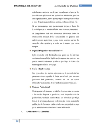 INGENIERIA DEL PRODUCTO                      Mermelada de Quinua               32


                 más baratas, esto se puede ver consultando el precio de
                 los distintos productos de quinua de empresas que los
                 están produciendo, como por ejemplo: las hojuelas hechas
                 a base de quinua, paneton de quinua, tortas, pasteles, etc.

                 Si los comparamos con mermeladas hechos a base de
                 frutas el precio es menor del que ofrecen estos productos.

                 Si comparamos con los productos sustitutos como la
                 mantequilla, manjar, leche condensada los precios son
                 relativamente parecidos ya que estos también varían de
                 acuerdo a la cantidad y al valor de la marca que estos
                 tengan.

                 Ingreso Disponible del Consumidor

                 Este producto está destinado para gente de los niveles
                 socioeconómicos Baja, Media y Alta,a pesar de no tener un
                 precio elevado este es un producto que llega al alcance de
                 toda la población de Arequipa.

                 Gusto y Preferencias

                 Con respecto a los gustos, sabemos que la mayoría de las
                 personas tienen agrado al dulce, esto hará que nuestro
                 producto sea preferible, además de ser un sabor
                 innovador a diferencia de las tradicionales mermeladas.

                 Numero Poblacional

                 No se puede calcular con precisión el número de personas
                 a las cuales llegara el producto, esto dependerá de la
                 promoción y el buen alcance hacia las personas que haya
                 tenido la propaganda, pero podemos dar como numero la
                 población de Arequipa en los niveles socioeconómicos que
                 ya se mencionó anteriormente como referencia.

      C.   Estimación de la Demanda




 32
 