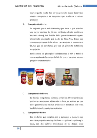 INGENIERIA DEL PRODUCTO                      Mermelada de Quinua                36


             muy pequeña escala. Por ser un producto nuevo basaremos
             nuestra competencia en empresas que producen el mismo
             producto

      B.   Competencia directa

             La empresa que es más conocida y por ende la que presenta
             una mayor cantidad de clientes es Gloria, además también se
             encuentra Fanny, A-1, Florida, Bell`s que recientemente ingreso
             al mercado arequipeño por medio de Plaza Vea, demás que
             como competidores de la misma casa tenemos a mermeladas
             SILVIA que se caracteriza por ser un producto netamente
             arequipeño.

             Estos serían los principales competidores y por lo tanto la
             competencia más fuerte que habría de vencer para que nuestro
             proyecto sea beneficiosa.




      C.   Competencia indirecta

             La clase de competencia indirecta serían los diferentes tipos de
             productos terminados elaborados a base de quinua ya que
             estos presentan las mismas propiedades benéficas. Así como
             también todos lo productos sustitutos.

      D.   Competencia futura

             Los productos que compiten con la quinua es la maca, ya que
             este tiene propiedades muy similares a la quinua. La quinua y la
             maca, son dos cultivos procedentes de los Andes; estos

 36
 