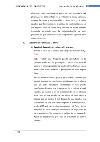 INGENIERIA DEL PRODUCTO                        Mermelada de Quinua              37


             alimentos están considerados entre los más nutritivos del
             planeta, aptos para restablecer y revitalizar a niños, ancianos,
             mujeres lactantes y embarazadas, a deportistas y a todos
             aquellos que deseen mejorar la calidad de su alimentación. Lo
             que significa que un futuro muy cercano se podrá obtener
             tecnología apropiada para la industrialización de este
             producto; lo que ocasionara una competencia agresiva para
             nuestra empresa.

      E.   Variables que afectan a la oferta

                Precio de las materias primas y/o insumos
                Siendo el costo de la quinua por kilogramo el valor de S/.
                5.00.

                Cabe recalcar que Arequipa podría convertirse en la
                primera productora de quinua para la exportación, tiene el
                suelo y el clima apropiado para este cultivo. Incluso, según
                especialista podría mejorar la producción de Puno, región
                líder.

                Ronald Arenas Córdova, gerente de Autodema informó que
                están trabajando en experiencias iniciales con este producto
                que ya tiene resultados interesantes y que puede
                masificarse debido a que la demanda de la quinua a nivel
                mundial es masiva y se ha incrementado en los últimos
                años. Sólo el año pasado en tres meses el Perú exportó
                quinua por un millón 8 mil dólares, lo que significó un
                crecimiento de 124 por ciento respecto al mismo período,
                según ADEX y de esta producción primero está Puno y luego
                Arequipa, no necesariamente proveniente de Majes, sinó de
                otras provincias. Sin embargo, la calidad de las tierras de
                Majes es incomprable por ello se fomentara el cultivo
                masivo.




 37
 