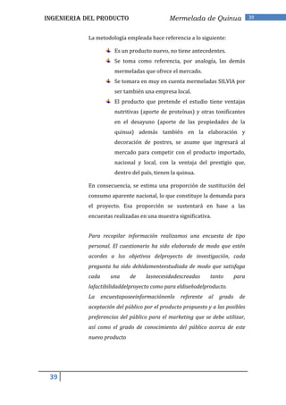 INGENIERIA DEL PRODUCTO                        Mermelada de Quinua                  39


            La metodología empleada hace referencia a lo siguiente:

                        Es un producto nuevo, no tiene antecedentes.
                        Se toma como referencia, por analogía, las demás
                        mermeladas que ofrece el mercado.
                        Se tomara en muy en cuenta mermeladas SILVIA por
                        ser también una empresa local.
                        El producto que pretende el estudio tiene ventajas
                        nutritivas (aporte de proteínas) y otras tonificantes
                        en el desayuno (aporte de las propiedades de la
                        quinua) además también en la elaboración y
                        decoración de postres, se asume que ingresará al
                        mercado para competir con el producto importado,
                        nacional y local, con la ventaja del prestigio que,
                        dentro del país, tienen la quinua.

            En consecuencia, se estima una proporción de sustitución del
            consumo aparente nacional, lo que constituye la demanda para
            el proyecto. Esa proporción se sustentará en base a las
            encuestas realizadas en una muestra significativa.


            Para recopilar información realizamos una encuesta de tipo
            personal. El cuestionario ha sido elaborado de modo que estén
            acordes a los objetivos delproyecto de investigación, cada
            pregunta ha sido debidamenteestudiada de modo que satisfaga
            cada      una     de     lasnecesidadescreadas      tanto        para
            lafactibilidaddelproyecto como para eldiseñodelproducto.
            La     encuestaposeeinformaciónenlo     referente   al   grado     de
            aceptación del público por el producto propuesto y a las posibles
            preferencias del público para el marketing que se debe utilizar,
            así como el grado de conocimiento del público acerca de este
            nuevo producto




 39
 