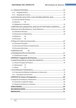 INGENIERIA DEL PRODUCTO                                                            Mermelada de Quinua                                   4


4.1. ANÁLISIS FUNCIONAL .............................................................................................................54
   4.1.1. Búsqueda Intuitiva ...................................................................................................... 55
   4.1.2. Búsqueda de Funciones .............................................................................................. 55
4.2ESTUDIO DEL CICLO VITAL Y DEL ENTORNO (MÉTODO RED) ...............................56
   4.2.1Ciclo de Vida del Producto .............................................................................................. 56
   4.2.2Entorno:                  58
   4.2.3Adaptación o Interacción ................................................................................................ 59
4.3MÉTODO SAFE (SEQUENTIAL ANALYSIS OF FUNCTIONAL ELEMENTS) .............60
4.4Examen de los Movimientos y de los Esfuerzos .............................................................63
   4.4.1Identificar Elementos: ..................................................................................................... 63
   4.4.2Caracterizar los Movimientos ......................................................................................... 63
   4.4.3Esfuerzos                 64
   4.4.4Funciones                 64
4.5Pliego de Condiciones Funcionales.......................................................................................65
   4.5.1Funciones Principales ...................................................................................................... 65
   4.5.2Funciones del Producto Complementarias ..................................................................... 65
   4.5.3Funciones Restrictivas ..................................................................................................... 65
4.6MÉTODO FAST                            66
4.7JERARQUIZACIÓN DE FUNCIONES .......................................................................................67
   4.7.1Clasificación Cruzada ....................................................................................................... 68
CAPITULO V: Ingeniería del Proyecto .......................................................................... 73
5.1IDENTIFICACIÓN DE LA IDEA DEL PROYECTO ...............................................................74
   5.1.1Partes Principales del Producto ...................................................................................... 74
   5.1.2Dimensiones               75
   5.1.3Pesos                     75
5.2FACTIBILIDAD TECNOLÓGICA ...............................................................................................75
   5.2.1 Descripción de Métodos Factibles para su Construcción .............................................. 75
   5.2.2. Descripción de los Procesos: ....................................................................................... 78
CAPITULO VI: Costos y Presupuestos ........................................................................... 82
6.1Aspectos Económicos y Financieros: ...................................................................................83
   6.1.1Inversión en Capital de Trabajo: ..................................................................................... 83
   6.1.2Aspectos Económicos y Financieros:............................................................................... 86
CONCLUSIONES ..................................................................................................................... 89
RECOMENDACIONES ........................................................................................................... 90
BIBLIOGAFIA ......................................................................................................................... 91




        4
 