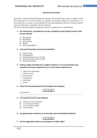 INGENIERIA DEL PRODUCTO                                     Mermelada de Quinua                     41


                                           ENCUESTA DE OPINIÓN


Bueno días / tardes. Estamos haciendo esta encuesta, con el objetivo de conocer su opinión, acerca
del lanzamiento de un nuevo producto. Su opinión será útil para definir las características y el
precio que más se acerque a sus necesidades. De esta forma podremos ofrecerle un mejor producto
para que usted como consumidor este más satisfecho.
Por favor conteste las siguientes preguntas y desde ya agradecemos su colaboración.

    1. En el desayuno. ¿Usualmente con que acompaña el pan? (puede marcar más
       de una opción)

         a)   Mantequilla
         b)   Mermelada
         c)   Queso Crema
         d)   Nutella
         e)   Otros ( especifique)

    2. ¿Con que frecuencia consume mermelada?

         a)   Todos los días
         b)   Semanalmente
         c)   Eventualmente( una vez al mes)
         d)   Casi nunca ( pocas Veces al año)
         e)   Otros ( especifique)

    3. Ordene según su preferencia. Asigne el número 1 a la característica que
       considere de mayor importancia y 6 a la de menor importancia.

         ______Sabor de la mermelada.
         ______100 % natural.
         ______Presentación
         ______Consistencia
         ______Caducidad
         ______Precio.

    4. Tiene Ud. Conocimientos de las bondades de la Quinua

                                                 SI   NO
         ¿Qué bondades?
         .……………………………………………………………………………………………………………………………………………………………
         ……………………………………………
    5. ¿Con que frecuencia come Quinua?

         a)   Menos de 1 vez por semana
         b)   1 o 2 veces por semana
         c)   4 o 5 veces por semana
         d)   Todos los días


    6. ¿Le gustaría que existiera en el mercado una mermelada de Quinua?

                                                 SI   NO

    7. ¿De los siguientes sabores cual le gusta a su hijo o hija?


    41
 