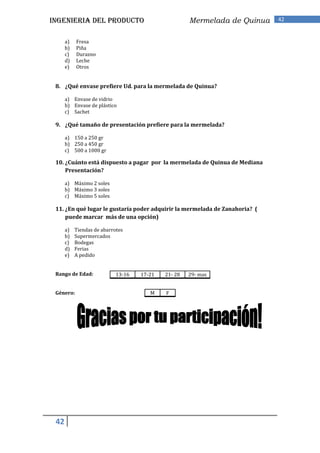 INGENIERIA DEL PRODUCTO                              Mermelada de Quinua     42


      a)   Fresa
      b)   Piña
      c)   Durazno
      d)   Leche
      e)   Otros


 8. ¿Qué envase prefiere Ud. para la mermelada de Quinua?

      a) Envase de vidrio
      b) Envase de plástico
      c) Sachet

 9. ¿Qué tamaño de presentación prefiere para la mermelada?

      a) 150 a 250 gr
      b) 250 a 450 gr
      c) 500 a 1000 gr

 10. ¿Cuánto está dispuesto a pagar por la mermelada de Quinua de Mediana
     Presentación?

      a) Máximo 2 soles
      b) Máximo 3 soles
      c) Máximo 5 soles

 11. ¿En qué lugar le gustaría poder adquirir la mermelada de Zanahoria? (
     puede marcar más de una opción)

      a)   Tiendas de abarrotes
      b)   Supermercados
      c)   Bodegas
      d)   Ferias
      e)   A pedido


 Rango de Edad:             13-16   17-21   21- 28   29- mas


 Género:                               M    F




 42
 