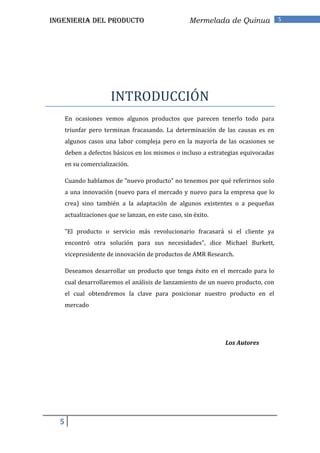 INGENIERIA DEL PRODUCTO                              Mermelada de Quinua           5




                       INTRODUCCIÓN
      En ocasiones vemos algunos productos que parecen tenerlo todo para
      triunfar pero terminan fracasando. La determinación de las causas es en
      algunos casos una labor compleja pero en la mayoría de las ocasiones se
      deben a defectos básicos en los mismos o incluso a estrategias equivocadas
      en su comercialización.

      Cuando hablamos de “nuevo producto” no tenemos por qué referirnos solo
      a una innovación (nuevo para el mercado y nuevo para la empresa que lo
      crea) sino también a la adaptación de algunos existentes o a pequeñas
      actualizaciones que se lanzan, en este caso, sin éxito.

      "El producto o servicio más revolucionario fracasará si el cliente ya
      encontró otra solución para sus necesidades", dice Michael Burkett,
      vicepresidente de innovación de productos de AMR Research.

      Deseamos desarrollar un producto que tenga éxito en el mercado para lo
      cual desarrollaremos el análisis de lanzamiento de un nuevo producto, con
      el cual obtendremos la clave para posicionar nuestro producto en el
      mercado




                                                                Los Autores




  5
 
