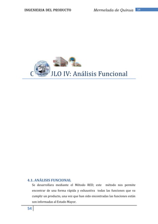 INGENIERIA DEL PRODUCTO                          Mermelada de Quinua              54




  CAPITULO IV: Análisis Funcional




 4.1. ANÁLISIS FUNCIONAL
      Se desarrollara mediante el Método RED; este       método nos permite
      encontrar de una forma rápida y exhaustiva todas las funciones que va
      cumplir un producto, una vez que han sido encontradas las funciones están
      son informadas al Estado Mayor.

 54
 
