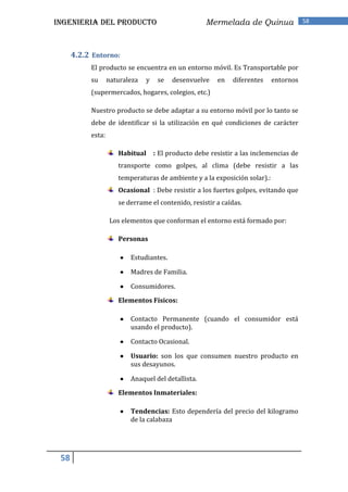INGENIERIA DEL PRODUCTO                              Mermelada de Quinua                58




      4.2.2 Entorno:
           El producto se encuentra en un entorno móvil. Es Transportable por
           su      naturaleza   y    se   desenvuelve    en   diferentes    entornos
           (supermercados, hogares, colegios, etc.)

           Nuestro producto se debe adaptar a su entorno móvil por lo tanto se
           debe de identificar si la utilización en qué condiciones de carácter
           esta:

                      Habitual      : El producto debe resistir a las inclemencias de
                      transporte como golpes, al clima (debe resistir a las
                      temperaturas de ambiente y a la exposición solar).:
                      Ocasional : Debe resistir a los fuertes golpes, evitando que
                      se derrame el contenido, resistir a caídas.

                   Los elementos que conforman el entorno está formado por:

                      Personas

                          Estudiantes.

                          Madres de Familia.

                          Consumidores.
                      Elementos Físicos:

                          Contacto Permanente (cuando el consumidor está
                          usando el producto).

                          Contacto Ocasional.

                          Usuario: son los que consumen nuestro producto en
                          sus desayunos.

                          Anaquel del detallista.

                      Elementos Inmateriales:

                          Tendencias: Esto dependería del precio del kilogramo
                          de la calabaza




 58
 