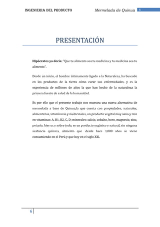 INGENIERIA DEL PRODUCTO                              Mermelada de Quinua                 6




                       PRESENTACIÓN

      Hipócrates ya decía: "Que tu alimento sea tu medicina y tu medicina sea tu
      alimento".

      Desde un inicio, el hombre íntimamente ligado a la Naturaleza, ha buscado
      en los productos de la tierra cómo curar sus enfermedades, y es la
      experiencia de millones de años la que han hecho de la naturaleza la
      primera fuente de salud de la humanidad.

      Es por ello que el presente trabajo nos muestra una nueva alternativa de
      mermelada a base de Quinua,la que cuenta con propiedades; naturales,
      alimenticias, vitamínicas y medicinales, un producto vegetal muy sano y rico
      en vitaminas: A, B1, B2, C, D; minerales: calcio, cobalto, boro, magnesio, zinc,
      potasio, hierro; y sobre todo, es un producto orgánico y natural, sin ninguna
      sustancia química, alimento que         desde hace 3,000 años se viene
      consumiendo en el Perú y que hoy en el siglo XXI.




  6
 