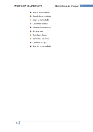 INGENIERIA DEL PRODUCTO                Mermelada de Quinua   61


               Buscar la mermelada

               Sacarlo de su empaque

               Coger la mermelada

               Colocar en la mesa

               Sostener la mermelada

               Abrir su tapa

               Untarla en el pan.

               Devolverla a la mesa.

               Colocarle su tapa.

               Guardar la mermelada.




 61
 