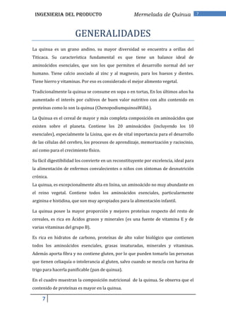 INGENIERIA DEL PRODUCTO                              Mermelada de Quinua                7




                      GENERALIDADES
La quinua es un grano andino, su mayor diversidad se encuentra a orillas del
Titicaca. Su característica fundamental es que tiene un balance ideal de
aminoácidos esenciales, que son los que permiten el desarrollo normal del ser
humano. Tiene calcio asociado al zinc y al magnesio, para los huesos y dientes.
Tiene hierro y vitaminas. Por eso es considerado el mejor alimento vegetal.

Tradicionalmente la quinua se consume en sopa o en tortas, En los últimos años ha
aumentado el interés por cultivos de buen valor nutritivo con alto contenido en
proteínas como lo son la quinua (ChenopodiumquinoaWilld.).

La Quinua es el cereal de mayor y más completa composición en aminoácidos que
existen sobre el planeta. Contiene los 20 aminoácidos (incluyendo los 10
esenciales), especialmente la Lisina, que es de vital importancia para el desarrollo
de las células del cerebro, los procesos de aprendizaje, memorización y raciocinio,
así como para el crecimiento físico.

Su fácil digestibilidad los convierte en un reconstituyente por excelencia, ideal para
la alimentación de enfermos convalecientes o niños con síntomas de desnutrición
crónica.
La quinua, es excepcionalmente alta en lisina, un aminoácido no muy abundante en
el reino vegetal. Contiene todos los aminoácidos esenciales, particularmente
arginina e histidina, que son muy apropiados para la alimentación infantil.

La quinua posee la mayor proporción y mejores proteínas respecto del resto de
cereales, es rica en Ácidos grasos y minerales (es una fuente de vitamina E y de
varias vitaminas del grupo B).

Es rica en hidratos de carbono, proteínas de alto valor biológico que contienen
todos los aminoácidos esenciales, grasas insaturadas, minerales y vitaminas.
Además aporta fibra y no contiene gluten, por lo que pueden tomarlo las personas
que tienen celiaquía o intolerancia al gluten, salvo cuando se mezcla con harina de
trigo para hacerla panificable (pan de quinua).

En el cuadro muestran la composición nutricional de la quinua. Se observa que el
contenido de proteínas es mayor en la quinua.

     7
 