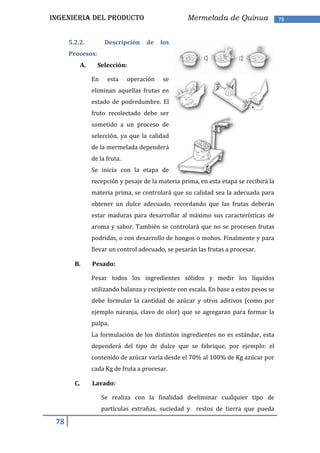 INGENIERIA DEL PRODUCTO                              Mermelada de Quinua                 78


      5.2.2.            Descripción    de    los
      Procesos:
             A.     Selección:

                  En     esta    operación   se
                  eliminan aquellas frutas en
                  estado de podredumbre. El
                  fruto recolectado debe ser
                  sometido a un proceso de
                  selección, ya que la calidad
                  de la mermelada dependerá
                  de la fruta.
                  Se inicia con la etapa de
                  recepción y pesaje de la materia prima, en esta etapa se recibirá la
                  materia prima, se controlará que su calidad sea la adecuada para
                  obtener un dulce adecuado, recordando que las frutas deberán
                  estar maduras para desarrollar al máximo sus características de
                  aroma y sabor. También se controlará que no se procesen frutas
                  podridas, o con desarrollo de hongos o mohos. Finalmente y para
                  llevar un control adecuado, se pesarán las frutas a procesar.

        B.        Pesado:

                  Pesar todos los ingredientes sólidos y medir los líquidos
                  utilizando balanza y recipiente con escala. En base a estos pesos se
                  debe formular la cantidad de azúcar y otros aditivos (como por
                  ejemplo naranja, clavo de olor) que se agregaran para formar la
                  pulpa.
                  La formulación de los distintos ingredientes no es estándar, esta
                  dependerá del tipo de dulce que se fabrique, por ejemplo: el
                  contenido de azúcar varía desde el 70% al 100% de Kg azúcar por
                  cada Kg de fruta a procesar.

        C.        Lavado:

                       Se realiza con la finalidad deeliminar cualquier tipo de
                       partículas extrañas, suciedad y restos de tierra que pueda

 78
 