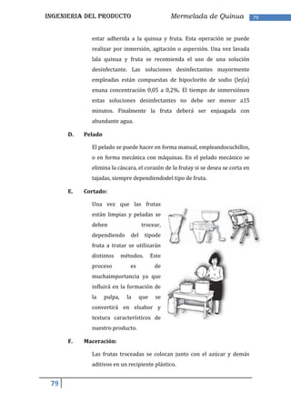 INGENIERIA DEL PRODUCTO                            Mermelada de Quinua             79


             estar adherida a la quinua y fruta. Esta operación se puede
             realizar por inmersión, agitación o aspersión. Una vez lavada
             lala quinua y fruta se recomienda el uso de una solución
             desinfectante. Las soluciones desinfectantes mayormente
             empleadas están compuestas de hipoclorito de sodio (lejía)
             enuna concentración 0,05 a 0,2%. El tiempo de inmersiónen
             estas soluciones desinfectantes no debe ser menor a15
             minutos. Finalmente la fruta deberá ser enjuagada con
             abundante agua.

      D.   Pelado

             El pelado se puede hacer en forma manual, empleandocuchillos,
             o en forma mecánica con máquinas. En el pelado mecánico se
             elimina la cáscara, el corazón de la frutay si se desea se corta en
             tajadas, siempre dependiendodel tipo de fruta.

      E.   Cortado:

             Una vez que las frutas
             están limpias y peladas se
             deben                    trocear,
             dependiendo        del     tipode
             fruta a tratar se utilizarán
             distintos       métodos.       Este
             proceso            es           de
             muchaimportancia ya que
             influirá en la formación de
             la     pulpa,     la     que     se
             convertirá en elsabor y
             textura característicos de
             nuestro producto.

      F.   Maceración:

             Las frutas troceadas se colocan junto con el azúcar y demás
             aditivos en un recipiente plástico.


 79
 