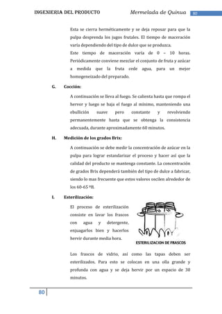 INGENIERIA DEL PRODUCTO                         Mermelada de Quinua              80


              Esta se cierra herméticamente y se deja reposar para que la
              pulpa desprenda los jugos frutales. El tiempo de maceración
              varía dependiendo del tipo de dulce que se produzca.
              Este tiempo de maceración varía de 0 – 10 horas.
              Periódicamente conviene mezclar el conjunto de fruta y azúcar
              a medida que la         fruta cede agua, para un mejor
              homogeneizado del preparado.

      G.   Cocción:

              A continuación se lleva al fuego. Se calienta hasta que rompa el
              hervor y luego se baja el fuego al mínimo, manteniendo una
              ebullición      suave   pero      constante   y    revolviendo
              permanentemente hasta que se obtenga la consistencia
              adecuada, durante aproximadamente 60 minutos.

      H.   Medición de los grados Brix:

              A continuación se debe medir la concentración de azúcar en la
              pulpa para lograr estandarizar el proceso y hacer así que la
              calidad del producto se mantenga constante. La concentración
              de grados Brix dependerá también del tipo de dulce a fabricar,
              siendo lo mas frecuente que estos valores oscilen alrededor de
              los 60‐65 ºB.

      I.   Esterilización:

              El proceso de esterilización
              consiste en lavar los frascos
              con     agua    y   detergente,
              enjuagarlos bien y hacerlos
              hervir durante media hora.


              Los frascos de vidrio, así como las tapas deben ser
              esterilizados. Para esto se colocan en una olla grande y
              profunda con agua y se deja hervir por un espacio de 30
              minutos.


 80
 