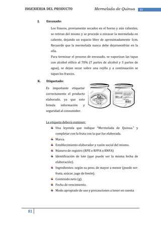 INGENIERIA DEL PRODUCTO                          Mermelada de Quinua            81


      J.   Envasado:

                Los frascos, previamente secados en el horno y aún calientes,
                se retiran del mismo y se procede a envasar la mermelada en
                caliente, dejando un espacio libre de aproximadamente 1cm.
                Recuerde que la mermelada nunca debe dejarseenfriar en la
                olla.
                Para terminar el proceso de envasado, se vaporizan las tapas
                con alcohol etílico al 70% (7 partes de alcohol y 3 partes de
                agua), se dejan secar sobre una rejilla y a continuación se
                tapan los frascos.

      K.   Etiquetado:

           Es    importante     etiquetar
           correctamente el producto
           elaborado,     ya   que    esto
           brinda       información       y
           seguridad al consumidor.


           La etiqueta deberá contener:
                    Una leyenda que indique “Mermelada de Quinua.” y
                    completar con la fruta con la que fue elaborada.
                    Marca.
                    Establecimiento elaborador y razón social del mismo.
                    Número de registro (RPE o RPPA o RNPA)
                    Identificación de lote (que puede ser la misma fecha de
                    elaboración).
                    Ingredientes: según su peso, de mayor a menor (puede ser:
                    fruta, azúcar, jugo de limón).
                    Contenido neto (g).
                    Fecha de vencimiento.
                    Modo apropiado de uso y precauciones a tener en cuenta




 81
 