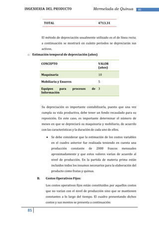 INGENIERIA DEL PRODUCTO                              Mermelada de Quinua              85



             TOTAL                                     4713.31



            El método de depreciación usualmente utilizado es el de línea recta;
            a continuación se mostrará en cuánto períodos se depreciarán sus
            activos.
 o Estimación temporal de depreciación (años)

            CONCEPTO                                   VALOR
                                                       (años)

            Maquinaria                                 10

            Mobiliario y Enseres                       5

            Equipos    para        procesos       de 3
            Información



            Su depreciación es importante contabilizarla, puesto que una vez
            cumpla su vida productiva, debe tener un fondo recaudado para su
            reposición. En este caso, es importante determinar el número de
            meses en que se depreciará su maquinaria y mobiliario, de acuerdo
            con las características y la duración de cada uno de ellos.

                   Se debe considerar que la estimación de los costos variables
                   en el cuadro anterior fue realizada teniendo en cuenta una
                   producción     constante     de    2000    frascos     mensuales
                   aproximadamente y que estos valores varían de acuerdo al
                   nivel de producción. En la partida de materia prima están
                   incluidos todos los insumos necesarios para la elaboración del
                   producto como frutas y quinua.

       B.      Costos Operativos Fijos:

               Los costos operativos fijos están constituidos por aquellos costos
               que no varían con el nivel de producción sino que se mantienen
               constantes a lo largo del tiempo. El cuadro presentando dichos
               costos y sus montos se presenta a continuación:

 85
 