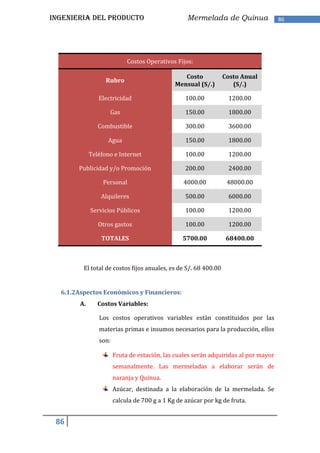 INGENIERIA DEL PRODUCTO                            Mermelada de Quinua               86




                            Costos Operativos Fijos:

                                                 Costo           Costo Anual
                   Rubro
                                              Mensual (S/.)         (S/.)

                Electricidad                      100.00          1200.00

                    Gas                           150.00          1800.00

                Combustible                       300.00          3600.00

                    Agua                          150.00          1800.00

             Teléfono e Internet                  100.00          1200.00

       Publicidad y/o Promoción                   200.00          2400.00

                  Personal                       4000.00          48000.00

                 Alquileres                       500.00          6000.00

             Servicios Públicos                   100.00          1200.00

                Otros gastos                      100.00          1200.00

                 TOTALES                         5700.00          68400.00



         El total de costos fijos anuales, es de S/. 68 400.00


  6.1.2Aspectos Económicos y Financieros:
        A.      Costos Variables:

                Los costos operativos variables están constituidos por las
                materias primas e insumos necesarios para la producción, ellos
                son:

                       Fruta de estación, las cuales serán adquiridas al por mayor
                       semanalmente. Las mermeladas a elaborar serán de
                       naranja y Quinua.
                       Azúcar, destinada a la elaboración de la mermelada. Se
                       calcula de 700 g a 1 Kg de azúcar por kg de fruta.


 86
 
