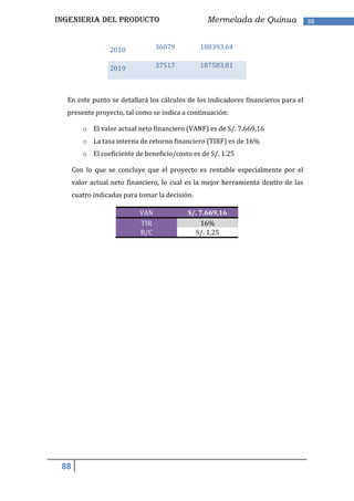 INGENIERIA DEL PRODUCTO                           Mermelada de Quinua               88



                  2018            36079          180393.64


                  2019            37517          187583.81



  En este punto se detallará los cálculos de los indicadores financieros para el
  presente proyecto, tal como se indica a continuación:

         o El valor actual neto financiero (VANF) es de S/. 7.669,16
         o La tasa interna de retorno financiero (TIRF) es de 16%
         o El coeficiente de beneficio/costo es de S/. 1.25

      Con lo que se concluye que el proyecto es rentable especialmente por el
      valor actual neto financiero, lo cual es la mejor herramienta dentro de las
      cuatro indicadas para tomar la decisión.

                            VAN             S/. 7.669,16
                            TIR                 16%
                            B/C               S/. 1,25




 88
 