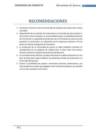 INGENIERIA DEL PRODUCTO                            Mermelada de Quinua                 90




                RECOMENDACIONES
 1. Fomentar el consumo interno de este tipo de producto para desarrollar nuevos
    mercados.
 2. Dependiendo de la variación de la demanda en el mercado de este producto u
    otro similar al de las hojuelas, es recomendable evaluar la viabilidad económica
    de incrementar la capacidad de producción de la mermelada de quinua y/o de
    gestionar la construcción y la adquisición de la maquinaria necesaria a fin de
    poner en marcha el programa de inversiones.
 3. La producción de la mermelada de quinua se debe establecer teniendo en
    consideración de un programa de calidad total, es decir antes del proceso,
    durante el proceso y después del proceso de producción.
 4. Las consideraciones teóricas y pruebas del proceso se deben almacenar en una
    base de datos para luego establecer los parámetros ideales de producción y la
    forma ideal del proceso.
 5. Evaluar la posibilidad de producir mermelada haciendo combinaciones con
    otros productos oriundos que agreguen valor nutritivo al producto, por ejemplo
    usar la maca, quiwicha, entro otros.




 90
 