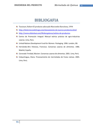 INGENIERIA DEL PRODUCTO                           Mermelada de Quinua                91




                             BIBLIOGAFIA
      Tassinari, Robert El producto adecuado Marcombo Barcelona, 1994
      http://html.rincondelvago.com/lanzamiento-de-nuevos-productos.html
      http://www.slideshare.net/Waltergalarza/anlisis-de-productos
      Centro de Promoción Integral: Manual teórico práctico de agro-industrias
      caseras. Lima, Perú.
      United Nations Development Fund for Women. Packaging. 1996. London, GB.
      Hernández-Briz Vilanova, Francisco. Conservas caseras de alimentos. 1986.
      Madrid, España.
      Coronado Trinidad, Myriam. Conservas caseras de alimentos. 2001. Lima, Perú.
      Colquichagua, Diana. Procesamiento de mermeladas de frutas nativas. 2005.
      Lima, Perú.




 91
 
