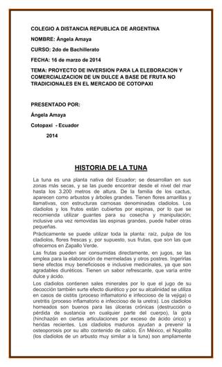 COLEGIO A DISTANCIA REPUBLICA DE ARGENTINA
NOMBRE: Ángela Amaya
CURSO: 2do de Bachillerato
FECHA: 16 de marzo de 2014
TEMA: PROYECTO DE INVERSION PARA LA ELEBORACION Y
COMERCIALIZACION DE UN DULCE A BASE DE FRUTA NO
TRADICIONALES EN EL MERCADO DE COTOPAXI
PRESENTADO POR:
Ángela Amaya
Cotopaxi - Ecuador
2014
HISTORIA DE LA TUNA
La tuna es una planta nativa del Ecuador; se desarrollan en sus
zonas más secas, y se las puede encontrar desde el nivel del mar
hasta los 3.200 metros de altura. De la familia de los cactus,
aparecen como arbustos y árboles grandes. Tienen flores amarillas y
llamativas, con estructuras carnosas denominadas cladiolos. Los
cladiolos y los frutos están cubiertos por espinas, por lo que se
recomienda utilizar guantes para su cosecha y manipulación;
inclusive una vez removidas las espinas grandes, puede haber otras
pequeñas.
Prácticamente se puede utilizar toda la planta: raíz, pulpa de los
cladiolos, flores frescas y, por supuesto, sus frutas, que son las que
ofrecemos en Zapallo Verde.
Las frutas pueden ser consumidas directamente, en jugos, se las
emplea para la elaboración de mermeladas y otros postres. Ingerirlas
tiene efectos muy beneficiosos e inclusive medicinales, ya que son
agradables diuréticos. Tienen un sabor refrescante, que varía entre
dulce y ácido.
Los cladiolos contienen sales minerales por lo que el jugo de su
decocción también surte efecto diurético y por su alcalinidad se utiliza
en casos de cistitis (proceso inflamatorio e infeccioso de la vejiga) o
uretritis (proceso inflamatorio e infeccioso de la uretra). Los cladiolos
horneados son buenos para las úlceras crónicas (destrucción o
pérdida de sustancia en cualquier parte del cuerpo), la gota
(hinchazón en ciertas articulaciones por exceso de ácido úrico) y
heridas recientes. Los cladiolos maduros ayudan a prevenir la
osteoporosis por su alto contenido de calcio. En México, el Nopalito
(los cladiolos de un arbusto muy similar a la tuna) son ampliamente
 