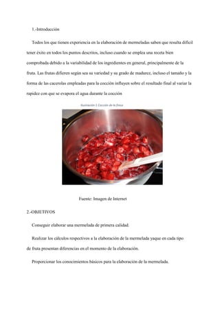 1.-Introducción
Todos los que tienen experiencia en la elaboración de mermeladas saben que resulta difícil
tener éxito en todos los puntos descritos, incluso cuando se emplea una receta bien
comprobada debido a la variabilidad de los ingredientes en general, principalmente de la
fruta. Las frutas difieren según sea su variedad y su grado de madurez, incluso el tamaño y la
forma de las cacerolas empleadas para la cocción influyen sobre el resultado final al variar la
rapidez con que se evapora el agua durante la cocción
Fuente: Imagen de Internet
2.-OBJETIVOS
Conseguir elaborar una mermelada de primera calidad.
Realizar los cálculos respectivos a la elaboración de la mermelada yaque en cada tipo
de fruta presentan diferencias en el momento de la elaboración.
Proporcionar los conocimientos básicos para la elaboración de la mermelada.
Ilustración 1 Cocción de la fresa
 