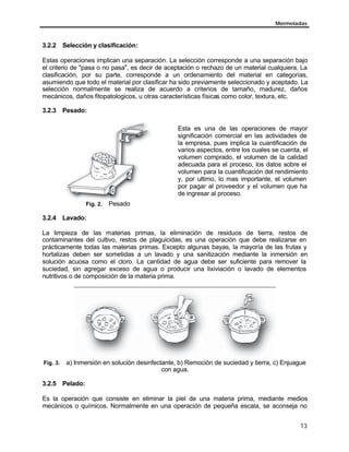 Mermeladas



3.2.2 Selección y clasificación:

Estas operaciones implican una separación. La selección corresponde a una separación bajo
el criterio de "pasa o no pasa", es decir de aceptación o rechazo de un material cualquiera. La
clasificación, por su parte, corresponde a un ordenamiento del material en categorías,
asumiendo que todo el material por clasificar ha sido previamente seleccionado y aceptado. La
selección normalmente se realiza de acuerdo a criterios de tamaño, madurez, daños
mecánicos, daños fitopatologicos, u otras características físicas como color, textura, etc.

3.2.3 Pesado:

                                                 Esta es una de las operaciones de mayor
                                                 significación comercial en las actividades de
                                                 la empresa, pues implica la cuantificación de
                                                 varios aspectos, entre los cuales se cuenta, el
                                                 volumen comprado, el volumen de la calidad
                                                 adecuada para el proceso, los datos sobre el
                                                 volumen para la cuantificación del rendimiento
                                                 y, por ultimo, lo mas importante, el volumen
                                                 por pagar al proveedor y el volumen que ha
                                                 de ingresar al proceso.
                Fig. 2.   Pesado

3.2.4 Lavado:

La limpieza de las materias primas, la eliminación de residuos de tierra, restos de
contaminantes del cultivo, restos de plaguicidas, es una operación que debe realizarse en
prácticamente todas las materias primas. Excepto algunas bayas, la mayoría de las frutas y
hortalizas deben ser sometidas a un lavado y una sanitización mediante la inmersión en
solución acuosa como el cloro. La cantidad de agua debe ser suficiente para remover la
suciedad, sin agregar exceso de agua o producir una lixiviación o lavado de elementos
nutritivos o de composición de la materia prima.




Fig. 3.   a) Inmersión en solución desinfectante, b) Remoción de suciedad y tierra, c) Enjuague
                                            con agua.

3.2.5 Pelado:

Es la operación que consiste en eliminar la piel de una materia prima, mediante medios
mecánicos o químicos. Normalmente en una operación de pequeña escala, se aconseja no


                                                                                             13
 
