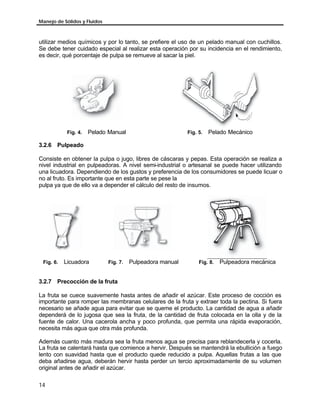 Manejo de Sólidos y Fluidos



utilizar medios químicos y por lo tanto, se prefiere el uso de un pelado manual con cuchillos.
Se debe tener cuidado especial al realizar esta operación por su incidencia en el rendimiento,
es decir, qué porcentaje de pulpa se remueve al sacar la piel.




            Fig. 4.   Pelado Manual                         Fig. 5.   Pelado Mecánico

3.2.6 Pulpeado

Consiste en obtener la pulpa o jugo, libres de cáscaras y pepas. Esta operación se realiza a
nivel industrial en pulpeadoras. A nivel semi-industrial o artesanal se puede hacer utilizando
una licuadora. Dependiendo de los gustos y preferencia de los consumidores se puede licuar o
no al fruto. Es importante que en esta parte se pese la
pulpa ya que de ello va a depender el cálculo del resto de insumos.




 Fig. 6.   Licuadora          Fig. 7.   Pulpeadora manual        Fig. 8.   Pulpeadora mecánica


3.2.7 Precocción de la fruta

La fruta se cuece suavemente hasta antes de añadir el azúcar. Este proceso de cocción es
importante para romper las membranas celulares de la fruta y extraer toda la pectina. Si fuera
necesario se añade agua para evitar que se queme el producto. La cantidad de agua a añadir
dependerá de lo jugosa que sea la fruta, de la cantidad de fruta colocada en la olla y de la
fuente de calor. Una cacerola ancha y poco profunda, que permita una rápida evaporación,
necesita más agua que otra más profunda.

Además cuanto más madura sea la fruta menos agua se precisa para reblandecerla y cocerla.
La fruta se calentará hasta que comience a hervir. Después se mantendrá la ebullición a fuego
lento con suavidad hasta que el producto quede reducido a pulpa. Aquellas frutas a las que
deba añadirse agua, deberán hervir hasta perder un tercio aproximadamente de su volumen
original antes de añadir el azúcar.

14
 