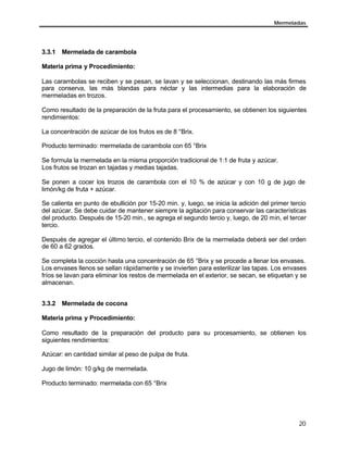 Mermeladas




3.3.1 Mermelada de carambola

Materia prima y Procedimiento:

Las carambolas se reciben y se pesan, se lavan y se seleccionan, destinando las más firmes
para conserva, las más blandas para néctar y las intermedias para la elaboración de
mermeladas en trozos.

Como resultado de la preparación de la fruta para el procesamiento, se obtienen los siguientes
rendimientos:

La concentración de azúcar de los frutos es de 8 °Brix.

Producto terminado: mermelada de carambola con 65 °Brix

Se formula la mermelada en la misma proporción tradicional de 1:1 de fruta y azúcar.
Los frutos se trozan en tajadas y medias tajadas.

Se ponen a cocer los trozos de carambola con el 10 % de azúcar y con 10 g de jugo de
limón/kg de fruta + azúcar.

Se calienta en punto de ebullición por 15-20 min. y, luego, se inicia la adición del primer tercio
del azúcar. Se debe cuidar de mantener siempre la agitación para conservar las características
del producto. Después de 15-20 min., se agrega el segundo tercio y, luego, de 20 min, el tercer
tercio.

Después de agregar el último tercio, el contenido Brix de la mermelada deberá ser del orden
de 60 a 62 grados.

Se completa la cocción hasta una concentración de 65 °Brix y se procede a llenar los envases.
Los envases llenos se sellan rápidamente y se invierten para esterilizar las tapas. Los envases
fríos se lavan para eliminar los restos de mermelada en el exterior, se secan, se etiquetan y se
almacenan.


3.3.2 Mermelada de cocona

Materia prima y Procedimiento:

Como resultado de la preparación del producto para su procesamiento, se obtienen los
siguientes rendimientos:

Azúcar: en cantidad similar al peso de pulpa de fruta.

Jugo de limón: 10 g/kg de mermelada.

Producto terminado: mermelada con 65 °Brix




                                                                                               20
 
