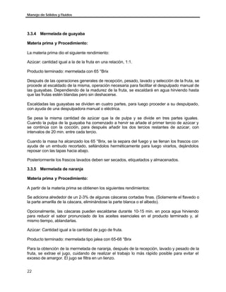 Manejo de Sólidos y Fluidos




3.3.4 Mermelada de guayaba

Materia prima y Procedimiento:

La materia prima dio el siguiente rendimiento:

Azúcar: cantidad igual a la de la fruta en una relación, 1:1.

Producto terminado: mermelada con 65 °Brix

Después de las operaciones generales de recepción, pesado, lavado y selección de la fruta, se
procede al escaldado de la misma, operación necesaria para facilitar el despulpado manual de
las guayabas. Dependiendo de la madurez de la fruta, se escaldará en agua hirviendo hasta
que las frutas estén blandas pero sin deshacerse.

Escaldadas las guayabas se dividen en cuatro partes, para luego proceder a su despulpado,
con ayuda de una despulpadora manual o eléctrica.

Se pesa la misma cantidad de azúcar que la de pulpa y se divide en tres partes iguales.
Cuando la pulpa de la guayaba ha comenzado a hervir se añade el primer tercio de azúcar y
se continúa con la cocción, para después añadir los dos tercios restantes de azúcar, con
intervalos de 20 min. entre cada tercio.

Cuando la masa ha alcanzado los 65 °Brix, se la separa del fuego y se llenan los frascos con
ayuda de un embudo recortado, sellándolos herméticamente para luego virarlos, dejándolos
reposar con las tapas hacia abajo.

Posteriormente los frascos lavados deben ser secados, etiquetados y almacenados.

3.3.5 Mermelada de naranja

Materia prima y Procedimiento:

A partir de la materia prima se obtienen los siguientes rendimientos:

Se adiciona alrededor de un 2-3% de algunas cáscaras cortadas finas. (Solamente el flavedo o
la parte amarilla de la cáscara, eliminándose la parte blanca o el albedo).

Opcionalmente, las cáscaras pueden escaldarse durante 10-15 min. en poca agua hirviendo
para reducir el sabor pronunciado de los aceites esenciales en el producto terminado y, al
mismo tiempo, ablandarlas.

Azúcar: Cantidad igual a la cantidad de jugo de fruta.

Producto terminado: mermelada tipo jalea con 65-68 °Brix

Para la obtención de la mermelada de naranja, después de la recepción, lavado y pesado de la
fruta, se extrae el jugo, cuidando de realizar el trabajo lo más rápido posible para evitar el
exceso de amargor. El jugo se filtra en un lienzo.


22
 