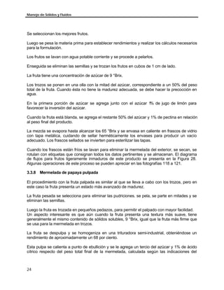Manejo de Sólidos y Fluidos




Se seleccionan los mejores frutos.

Luego se pesa la materia prima para establecer rendimientos y realizar los cálculos necesarios
para la formulación.

Los frutos se lavan con agua potable corriente y se procede a pelarlos.

Enseguida se eliminan las semillas y se trozan los frutos en cubos de 1 cm de lado.

La fruta tiene una concentración de azúcar de 9 °Brix.

Los trozos se ponen en una olla con la mitad del azúcar, correspondiente a un 50% del peso
total de la fruta. Cuando ésta no tiene la madurez adecuada, se debe hacer la precocción en
agua.

En la primera porción de azúcar se agrega junto con el azúcar 1 de jugo de limón para
                                                               %
favorecer la inversión del azúcar.

Cuando la fruta está blanda, se agrega el restante 50% del azúcar y 1% de pectina en relación
al peso final del producto.

La mezcla se evapora hasta alcanzar los 65 °Brix y se envasa en caliente en frascos de vidrio
con tapa metálica, cuidando de sellar herméticamente los envases para producir un vacío
adecuado. Los frascos sellados se invierten para esterilizar las tapas.

Cuando los frascos están fríos se lavan para eliminar la mermelada del exterior, se secan, se
rotulan con etiquetas que consignan todos los datos pertinentes y se almacenan. El diagrama
de flujos para frutos ligeramente inmaduros de este producto se presenta en la Figura 28.
Algunas operaciones de este proceso se pueden apreciar en las fotografías 118 a 121.

3.3.8 Mermelada de papaya pulpada

El procedimiento con la fruta palpada es similar al que se lleva a cabo con los trozos, pero en
este caso la fruta presenta un estado más avanzado de madurez.

La fruta pesada se selecciona para eliminar las pudriciones. se pela, se parte en mitades y se
eliminan las semillas.

Luego la fruta es trozada en pequeños pedazos, para permitir el palpado con mayor facilidad.
Un aspecto interesante es que aún cuando la fruta presenta una textura más suave, tiene
generalmente el mismo contenido de sólidos solubles, 9 °Brix, igual que la fruta más firme que
se usa para la mermelada en trozos.

La fruta se despulpa y se homogeniza en una trituradora semi-industrial, obteniéndose un
rendimiento de aproximadamente un 68 por ciento.

Esta pulpa se calienta a punto de ebullición y se le agrega un tercio del azúcar y 1% de ácido
cítrico respecto del peso total final de la mermelada, calculada según las indicaciones del



24
 