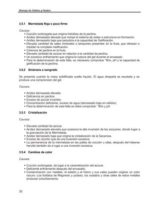 Manejo de Sólidos y Fluidos




3.5.1 Marmelada floja o poco firme

Causas:
   § Cocción prolongada que origina hidrólisis de la pectina.
   § Acidez demasiado elevada que rompe el sistema de redes o estructura en formación.
   § Acidez demasiado baja que perjudica a la capacidad de Gelificación.
   § Elevada cantidad de sales minerales o tampones presentes en la fruta, que retrasan o
     impiden la completa melificación.
   § Carencia de pectina en la fruta.
   § Elevada cantidad de azúcar en relación a la cantidad de pectina.
   § Un excesivo enfriamiento que origina la ruptura del gel durante el envasado.
   § Para la determinación de esta falla, es necesario comprobar °Brix, pH y la capacidad de
     gelificación de la pectina.

3.5.2 Sinéresis o sangrado

Se presenta cuando la masa solidificada suelta líquido. El agua atrapada es exudada y se
produce una comprensión del gel.

Causas:

     §   Acidez demasiado elevada.
     §   Deficiencia en pectina.
     §   Exceso de azúcar invertido.
     §   Concentración deficiente, exceso de agua (demasiado bajo en sólidos)
     §   Para la determinación de esta falla se debe comprobar: °Brix y pH.

3.5.3 Cristalización

Causas:

     § Elevada cantidad de azúcar.
     § Acidez demasiado elevada que ocasiona la alta inversión de los azúcares, dando lugar a
       la granulación de la Mermelada.
     § Acidez demasiado baja que origina la cristalización de la Sacarosa.
     § Exceso de cocción que da una inversión excesiva.
     § La permanencia de la mermelada en las pailas de cocción u ollas, después del haberse
       hervido también da a lugar a una inversión excesiva.

3.5.4 Cambios de color

Causas:

     § Cocción prolongada, da lugar a la caramelización del azúcar.
     § Deficiente enfriamiento después del envasado.
     § Contaminación con metales: el estaño y el hierro y sus sales pueden originar un color
       oscuro. Los fosfatos de Magnesio y potasio, los oxalatos y otras sales de estos metales
       producen enturbiamiento.



30
 