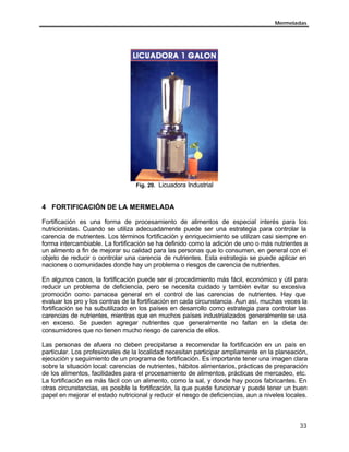 Mermeladas




                                  Fig. 20. Licuadora Industrial



4 FORTIFICACIÓN DE LA MERMELADA

Fortificación es una forma de procesamiento de alimentos de especial interés para los
nutricionistas. Cuando se utiliza adecuadamente puede ser una estrategia para controlar la
carencia de nutrientes. Los términos fortificación y enriquecimiento se utilizan casi siempre en
forma intercambiable. La fortificación se ha definido como la adición de uno o más nutrientes a
un alimento a fin de mejorar su calidad para las personas que lo consumen, en general con el
objeto de reducir o controlar una carencia de nutrientes. Esta estrategia se puede aplicar en
naciones o comunidades donde hay un problema o riesgos de carencia de nutrientes.

En algunos casos, la fortificación puede ser el procedimiento más fácil, económico y útil para
reducir un problema de deficiencia, pero se necesita cuidado y también evitar su excesiva
promoción como panacea general en el control de las carencias de nutrientes. Hay que
evaluar los pro y los contras de la fortificación en cada circunstancia. Aun así, muchas veces la
fortificación se ha subutilizado en los países en desarrollo como estrategia para controlar las
carencias de nutrientes, mientras que en muchos países industrializados generalmente se usa
en exceso. Se pueden agregar nutrientes que generalmente no faltan en la dieta de
consumidores que no tienen mucho riesgo de carencia de ellos.

Las personas de afuera no deben precipitarse a recomendar la fortificación en un país en
particular. Los profesionales de la localidad necesitan participar ampliamente en la planeación,
ejecución y seguimiento de un programa de fortificación. Es importante tener una imagen clara
sobre la situación local: carencias de nutrientes, hábitos alimentarios, prácticas de preparación
de los alimentos, facilidades para el procesamiento de alimentos, prácticas de mercadeo, etc.
La fortificación es más fácil con un alimento, como la sal, y donde hay pocos fabricantes. En
otras circunstancias, es posible la fortificación, la que puede funcionar y puede tener un buen
papel en mejorar el estado nutricional y reducir el riesgo de deficiencias, aun a niveles locales.



                                                                                               33
 