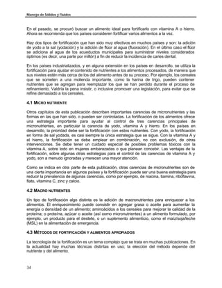 Manejo de Sólidos y Fluidos



En el pasado, se procuró buscar un alimento ideal para fortificarlo con vitamina A o hierro.
Ahora se recomienda que los países consideren fortificar varios alimentos a la vez.

Hay dos tipos de fortificación que han sido muy efectivos en muchos países y son: la adición
de yodo a la sal (yodación) y la adición de flúor al agua (fluoración). En el último caso el flúor
se adiciona al agua de los acueductos municipales para suministrar niveles considerados
óptimos (es decir, una parte por millón) a fin de reducir la incidencia de caries dental.

En los países industrializados, y en alguna extensión en los países en desarrollo, se utiliza la
fortificación para ajustar el contenido de nutrientes a los alimentos procesados, de manera que
sus niveles estén más cerca de los del alimento antes de su proceso. Por ejemplo, los cereales
que se someten a una molienda importante, como la harina de trigo, pueden contener
nutrientes que se agregan para reemplazar los que se han perdido durante el proceso de
refinamiento. Valdría la pena insistir, o inclusive promover una legislación, para evitar que se
refine demasiado a los cereales.

4.1 MICRO NUTRIENTE

Otros capítulos de esta publicación describen importantes carencias de micronutrientes y las
formas en las que han sido, o pueden ser controladas. La fortificación de los alimentos ofrece
una estrategia importante para ayudar al control de tres carencias principales de
micronutrientes, en particular la carencia de yodo, vitamina A y hierro. En los países en
desarrollo, la prioridad debe ser la fortificación con estos nutrientes. Con yodo, la fortificación
en forma de sal yodada, es casi siempre la única estrategia que se sigue. Con la vitamina A y
el hierro, la fortificación se debe emplear en combinación, no con exclusión, de otras
intervenciones. Se debe tener un cuidado especial de posibles problemas tóxicos con la
vitamina A, sobre todo en mujeres embarazadas o que planean concebir. Las ventajas de la
fortificación, sobre algunas otras estrategias para el control de las carencias de vitamina A y
yodo, son a menudo ignoradas y merecen una mayor atención.

Como se indica en otra parte de esta publicación, otras carencias de micronutrientes son de
una cierta importancia en algunos países y la fortificación puede ser una buena estrategia para
reducir la prevalencia de algunas carencias, como por ejemplo, de niacina, tiamina, riboflavina,
flato, vitamina C, zinc y calcio.

4.2 MACRO NUTRIENTES

Un tipo de fortificación algo distinta es la adición de macronutrientes para enriquecer a los
alimentos. El enriquecimiento puede consistir en agregar grasa o aceite para aumentar la
energía o densidad de un alimento; aminoácidos a los cereales para mejorar la calidad de la
proteína; o proteína, azúcar o aceite (así como micronutrientes) a un alimento formulado, por
ejemplo, un producto para el destete, o un suplemento alimenticio, como el maíz/soja/leche
(MSL) en la alimentación de emergencia.

4.3 MÉTODOS DE FORTIFICACIÓN Y ALIMENTOS APROPIADOS

La tecnología de la fortificación es un tema complejo que se trata en muchas publicaciones. En
la actualidad hay muchas técnicas distintas en uso; la elección del método depende del
nutriente y del alimento.



34
 