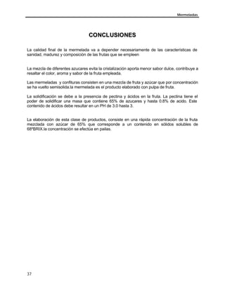 Mermeladas




                                  CO NCL USIO NES

La calidad final de la mermelada va a depender necesariamente de las características de
sanidad, madurez y composición de las frutas que se empleen


La mezcla de diferentes azucares evita la cristalización aporta menor sabor dulce, contribuye a
resaltar el color, aroma y sabor de la fruta empleada.

Las mermeladas y confituras consisten en una mezcla de fruta y azúcar que por concentración
se ha vuelto semisolida.la mermelada es el producto elaborado con pulpa de fruta.

La solidificación se debe a la presencia de pectina y ácidos en la fruta. La pectina tiene el
poder de solidificar una masa que contiene 65% de azucares y hasta 0.8% de acido. Este
contenido de ácidos debe resultar en un PH de 3.0 hasta 3.


La elaboración de esta clase de productos, consiste en una rápida concentración de la fruta
mezclada con azúcar de 65% que corresponde a un contenido en sólidos solubles de
68ºBRIX.la concentración se efectúa en pailas.




37
 