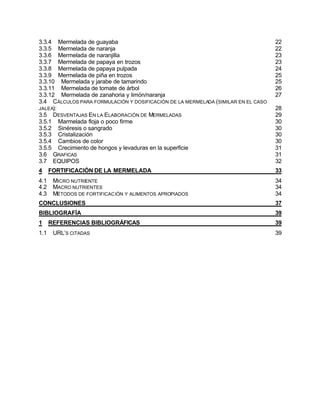 3.3.4 Mermelada de guayaba                                                         22
3.3.5 Mermelada de naranja                                                         22
3.3.6 Mermelada de naranjilla                                                      23
3.3.7 Mermelada de papaya en trozos                                                23
3.3.8 Mermelada de papaya pulpada                                                  24
3.3.9 Mermelada de piña en trozos                                                  25
3.3.10 Mermelada y jarabe de tamarindo                                             25
3.3.11 Mermelada de tomate de árbol                                                26
3.3.12 Mermelada de zanahoria y limón/naranja                                      27
3.4 CÁLCULOS PARA FORMULACIÓN Y DOSIFICACIÓN DE LA MERMELADA (SIMILAR EN EL CASO
JALEA):                                                                            28
3.5 DESVENTAJAS EN LA ELABORACIÓN DE MERMELADAS                                    29
3.5.1 Marmelada floja o poco firme                                                 30
3.5.2 Sinéresis o sangrado                                                         30
3.5.3 Cristalización                                                               30
3.5.4 Cambios de color                                                             30
3.5.5 Crecimiento de hongos y levaduras en la superficie                           31
3.6 GRAFICAS                                                                       31
3.7 EQUIPOS                                                                        32
4     FORTIFICACIÓN DE LA MERMELADA                                                33
4.1    MICRO NUTRIENTE                                                             34
4.2    MACRO NUTRIENTES                                                            34
4.3    MÉTODOS DE FORTIFICACIÓN Y ALIMENTOS APROPIADOS                             34
CONCLUSIONES                                                                       37
BIBLIOGRAFÍA                                                                       39
1     REFERENCIAS BIBLIOGRÁFICAS                                                   39
1.1    URL’S CITADAS                                                               39
 