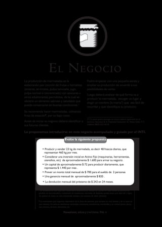 E L N EGOCIO
La producción de mermeladas es la                                Podrá empezar con una pequeña escala y
elaboración por cocción de frutas u hortalizas                   ampliar su producción de acuerdo a sus
(enteras, en trozos, pulpa tamizada, jugo,                       posibilidades de venta.
pulpa normal o concentrado) con azúcares u
                                                                 Luego deberá analizar de qué forma va a
otros edulcorantes permitidos, de la cual se
                                                                 producir la mermelada, escoger un lugar y
obtiene un alimento sabroso y saludable que
                                                                 elegir un nombre (la marca*) que sea fácil de
puede conservarse en buenas condiciones.1
                                                                 recordar y que identifique su producto.
Se recomienda hacer mermeladas, utilizando
fruta de estación2, por su bajo costo.
                                                                 (*) Si usted quiere proteger su marca deberá registrarla en el
Antes de iniciar su negocio deberá identificar a                 Instituto Nacional de la Propiedad Industrial: Av. Paseo Colón 717,
sus futuros clientes.                                            teléfono 0800-222-4674.


Le proponemos introducirse en este negocio acompañado y guiado por el INTI.

                                        Evalúe la siguiente propuesta


               • Producir y vender 23 kg de mermelada, es decir 48 frascos diarios, que
                representan 460 kg por mes.
               • Considerar una inversión inicial en Activo Fijo (maquinarias, herramientas,
                utensilios, etc) de aproximadamente $ 1.600 para armar su negocio.
               • Un capital de aproximadamente $ 72 para producir diariamente, que
                representa $ 1.440 por mes .
               • Prever un monto total mensual de $ 700 para el sueldo de 2 personas
               • Una ganancia mensual de aproximadamente $ 820 .
               • La devolución mensual del préstamo de $ 242 en 24 meses.

           1
            Un producto de este tipo, bien elaborado y pasteurizado, siempre y cuando no haya tenido problemas de
           pérdida de hermeticidad y mantenido en condiciones normales de depósito, puede tener una vida útil o lapso
           de aptitud de hasta un año, trabajando siempre con envases de vidrio (frascos).

           2
            La mermelada que hagamos dependerá de la fruta de estación, que siempre es más barata y de la zona en
           que vivamos. En invierno tendremos naranajas; manzanas, mandarinas, membrillos y en verano peras, duraz-
           nos, ciruelas, cerezas, damazcos, etc.

                                      Mermeladas, dulces y confituras PAG 4
 