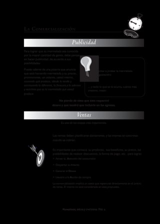 L A C OMERCIALIZACIÓN

                                         Publicidad
Para lograr que su mermelada sea conocida
por la mayor cantidad de gente, debe pensar
en hacer publicidad, de acuerdo a sus
posibilidades.                                                  Algunas de las promociones:

Puede valerse de una pizarra que anuncie                    • Invitar a probar la mermelada
que está haciendo mermelada y su precio,                    (degustación)
promociones, un volante, usted mismo,
contando qué produce, dónde lo vende y
acentuando lo diferente, la frescura y lo sabrosa     ... y todo lo que se le ocurra, cuánto más
y nutritiva que es la mermelada que usted             creativo, mejor.
produce.

                             No pierda de vista que ésto requerirá
                        dinero y que tendrá que incluirlo en los egresos.


                                             Ventas
                                Es una de las etapas más importantes.



                        Las ventas deben planificarse diariamente, y las mismas se concretan
                        cuando se cobran.


                        Es importante que conozca su producto, sus beneficios, su precio, las
                        posibilidades de realizar descuentos, la forma de pago, etc. para lograr:
                        • Atraer la Atención del consumidor

                        • Despertar su Interés

                        • Generar el Deseo

                        • Llevarlo a la Acción de compra

                        La comercialización implica un costo que repercute directamente en el precio
                        de venta. El mismo no está considerado en esta propuesta.




                                 Mermeladas, dulces y confituras PAG 6
 