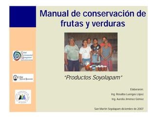 Manual de conservación de
frutas y verduras
“Productos Soyolapam”
Elaboraron:
Ing. Rosalba Luengas López
Ing. Aurelia Jiménez Gómez
San Martín Soyolapam diciembre de 2007
 