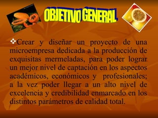 Crear y diseñar un proyecto de una microempresa dedicada a la producción de exquisitas mermeladas, para poder lograr un mejor nivel de captación en los aspectos académicos, económicos y  profesionales; a la vez poder llegar a un alto nivel de excelencia y credibilidad enmarcado en los distintos parámetros de calidad total. OBJETIVO GENERAL 