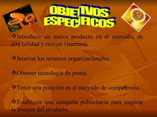 Introducir un nuevo producto en el mercado, de alta calidad y rico en vitaminas. Innovar los recursos organizacionales. Obtener tecnología de punta. Tener una posición en el mercado de competencia. Establecer una campaña publicitaria para mejorar la imagen del producto. OBJETIVOS ESPECÌFICOS 