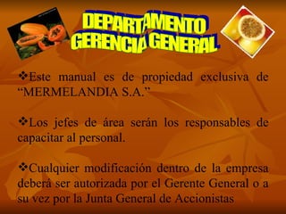 Este manual es de propiedad exclusiva de “MERMELANDIA S.A.” Los jefes de área serán los responsables de capacitar al personal. Cualquier modificación dentro de la empresa deberá ser autorizada por el Gerente General o a su vez por la Junta General de Accionistas DEPARTAMENTO  GERENCIA GENERAL 