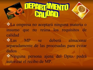 DEPARTAMENTO CALIDAD La empresa no aceptará ninguna materia o insumo que no reúna los requisitos de calidad Las MP se deberá almacenar separadamente de las procesadas para evitar daños Ninguna persona ajena del Dpto. podrá autorizar el recibo de MP. 